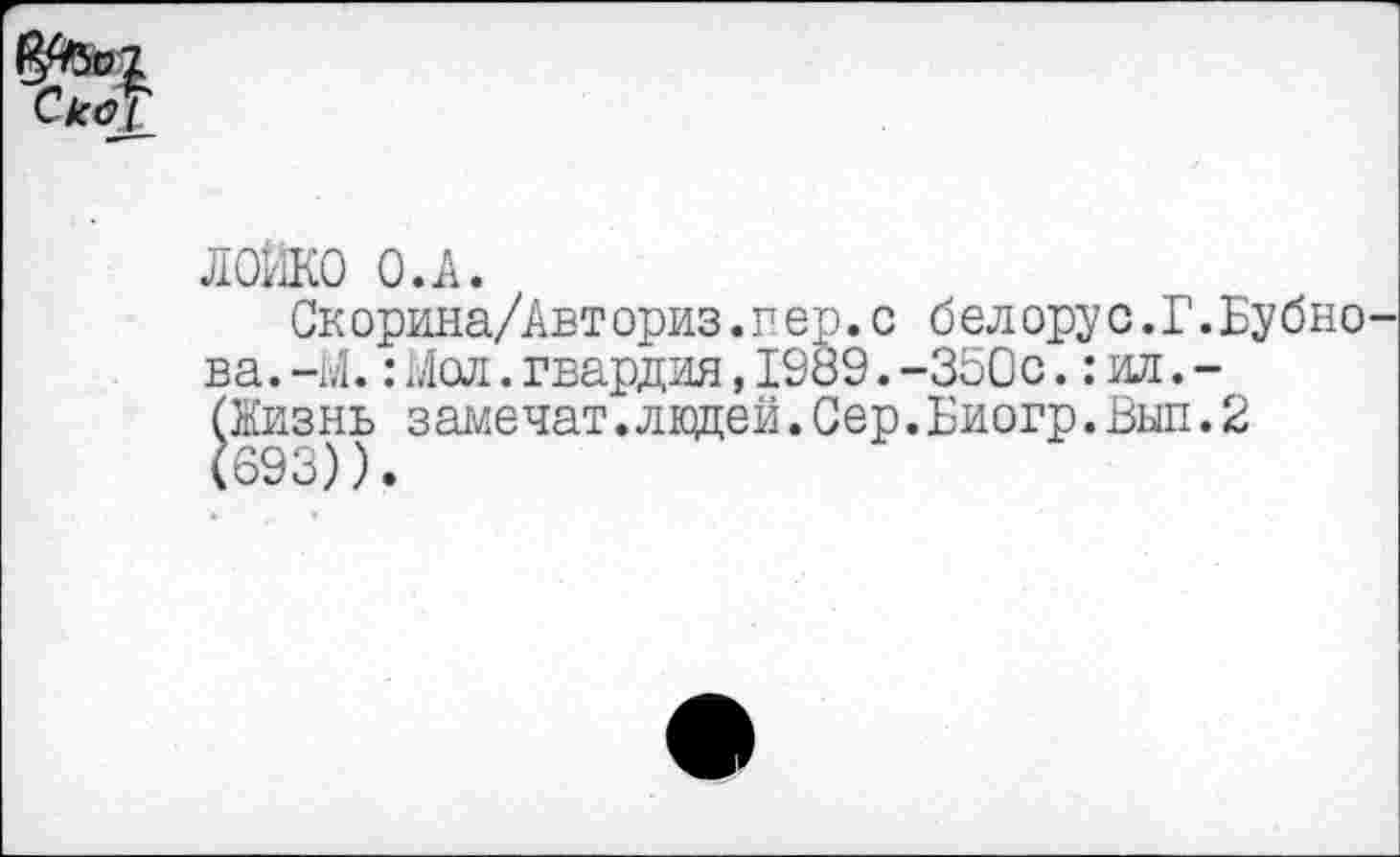 ﻿Ско_[_
ЛОМКО О.А.
Скорина/Авт ориз.в ер.с бел ору с.Г.Бу бно ва.-М.:Мол.гвардия,1989.-350с.: ил. -(Жизнь замечат.ладей.Сер.Биогр.Вып.2 (693)).